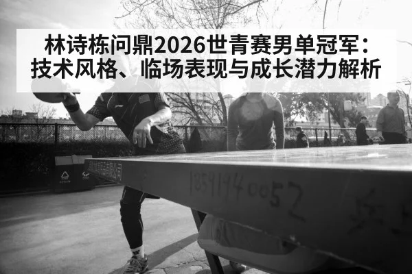 林诗栋问鼎2026世青赛男单冠军：技术风格、临场表现与成长潜力解析
