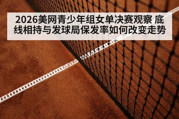 2026美网青少年组女单决赛观察 底线相持与发球局保发率如何改变走势
