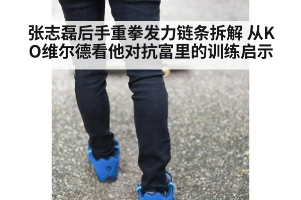 张志磊后手重拳发力链条拆解 从KO维尔德看他对抗富里的训练启示